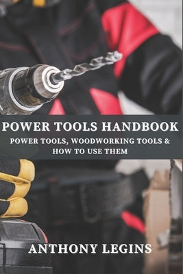 Power Tools Handbook: Power Tools, Woodworking Tools & How To Use Them by Legins, Anthony