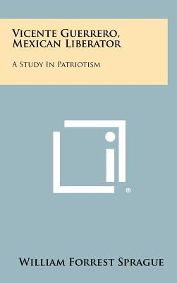 Vicente Guerrero, Mexican Liberator: A Study in Patriotism by Sprague, William Forrest