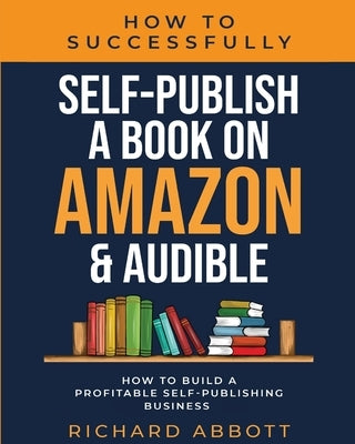 How To Successfully Self-Publish A Book On Amazon & Audible: How To Build A Profitable Self-Publishing Business: How To Build A Profitable Self-Publis Paperback Richard Abbott