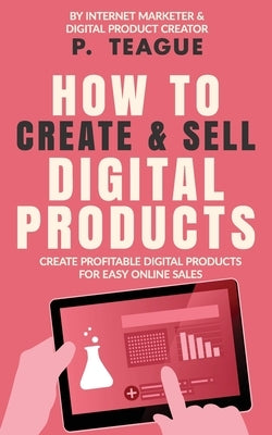 How To Create & Sell Digital Products: Create profitable digital products for easy online sales by Teague, P.