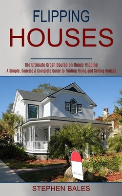 Flipping Houses: A Simple, Concise & Complete Guide to Finding Fixing and Selling Houses (The Ultimate Crash Course on House Flipping) by Bales, Stephen