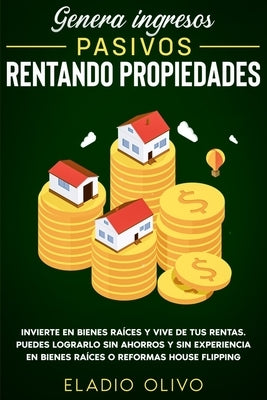 Genera ingresos pasivos rentando propiedades: Invierte en bienes raíces y vive de tus rentas. Puedes lograrlo sin ahorros y sin experiencia en bienes by Olivo, Eladio