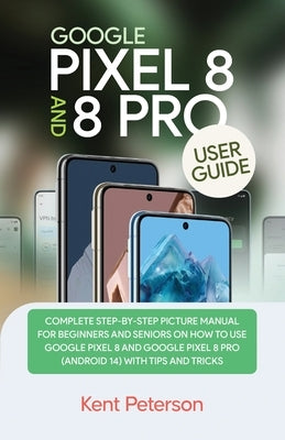 Google Pixel 8 and 8 Pro User Guide: Complete Step-by-Step Manual for Beginners and Seniors on how to Use Google Pixel 8 and 8 Pro (Android 14) with T by Peterson, Kent