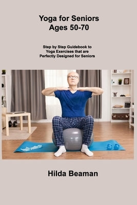 Yoga for Seniors Ages 50-70: Step by Step Guidebook to Yoga Exercises that are Perfectly Designed for Seniors by Beaman, Hilda