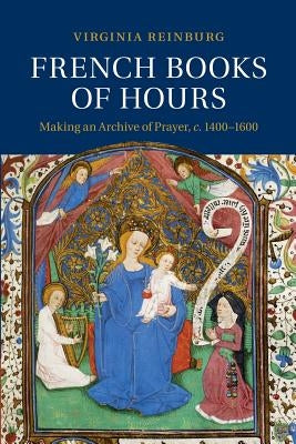 French Books of Hours: Making an Archive of Prayer, C.1400-1600 by Reinburg, Virginia