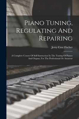 Piano Tuning, Regulating And Repairing: A Complete Course Of Self-instruction In The Tuning Of Pianos And Organs, For The Professional Or Amateur by Fischer, Jerry Cree
