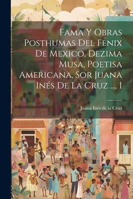 Fama Y Obras Posthumas Del Fenix De Mexico, Dezima Musa, Poetisa Americana, Sor Juana Inés De La Cruz ..., 1 by Juana Inés de la Cruz