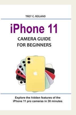 iPhone 11 Camera Guide for Beginners: Explore the hidden features of the iPhone 11 pro cameras in 30 minutes by Roland, Trey C.