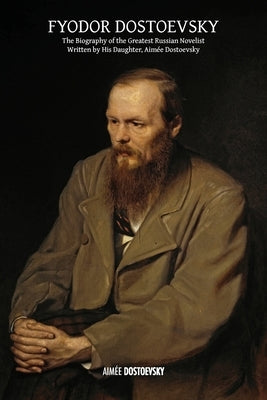 Fyodor Dostoevsky: The Biography of the Greatest Russian Novelist, Written by His Daughter, Aimée Dostoevsky by Dostoevsky, Aimée