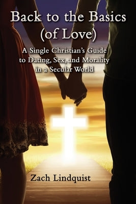 Back to the Basics (of Love): A Single Christian's Guide to Dating, Sex, Morality in a Secular World by Lindquist, Zachary