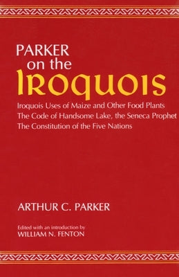 Parker on the Iroquois: Iroquois Uses of Maize and Other Food Plants; The Code of Handsome Lake, the Seneca Prophet; The Constitution of Five by Parker, Arthur