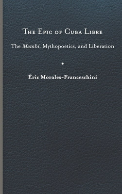 The Epic of Cuba Libre: The Mambí, Mythopoetics, and Liberation by Morales-Franceschini, Éric