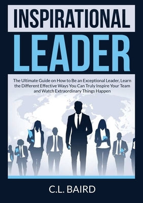 Inspirational Leader: The Ultimate Guide on How to Be an Exceptional Leader, Learn the Different Effective Ways You Can Truly Inspire Your T by Baird, C. L.