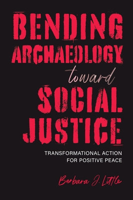 Bending Archaeology Toward Social Justice: Transformational Action for Positive Peace by Little, Barbara J.