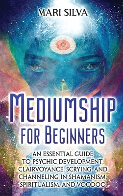 Mediumship for Beginners: An Essential Guide to Psychic Development, Clairvoyance, Scrying, and Channeling in Shamanism, Spiritualism, and Voodo by Silva, Mari