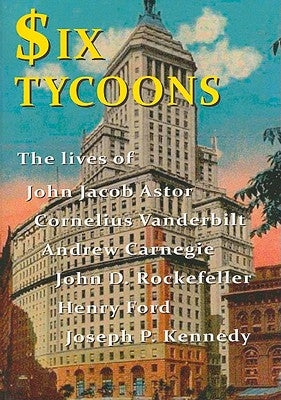Six Tycoons: The Lives of John Jacob Astor, Cornelius Vanderbilt, Andrew Carnegie, John D. Rockefeller, Henry Ford and Joseph P. Ke by Derbyshire, Wyn