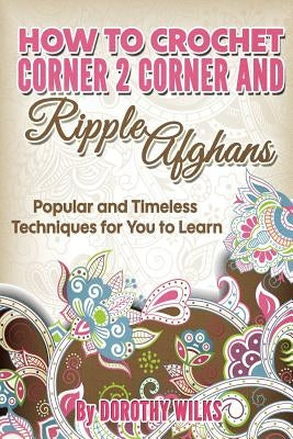 How to Crochet Corner 2 Corner and Ripple Afghans: Popular and Timeless Techniques for You to Learn by Wilks, Dorothy