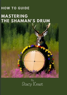 Mastering your Shaman's Drum: Unlock the Secrets to Shamanic Journeying and Healing with Rhythmic Mastery by Keast, Stacy