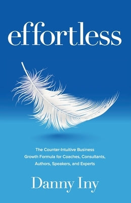 Effortless: The Counter-Intuitive Business Growth Formula for Coaches, Consultants, Authors, Speakers, and Experts by Iny, Danny