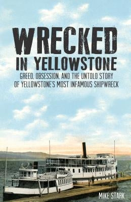 Wrecked in Yellowstone: Greed, Obsession and the Untold Story of Yellowstone's Most Infamous Shipwreck by Mike Stark
