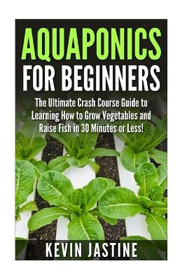 Aquaponics for Beginners: The Ultimate Crash Course Guide to Learning How to Grow Vegetables and Raise Fish in 30 Minutes or Less! by Jastine, Kevin