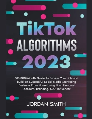 TikTok Algorithms 2023 $15,000/Month Guide To Escape Your Job And Build an Successful Social Media Marketing Business From Home Using Your Personal Ac by Smith, Jordan