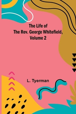 The Life of the Rev. George Whitefield, Volume 2 by Tyerman, L.