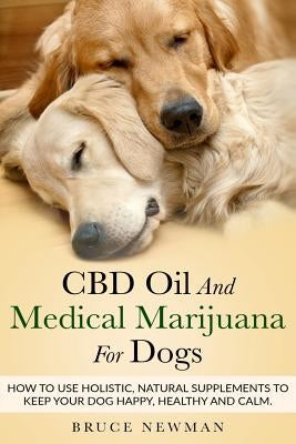 CBD Oil and Medical Marijuana for Dogs: How To Use Holistic Natural Supplements To Keep Your Dog Happy, Healthy and Calm by Newman, Bruce