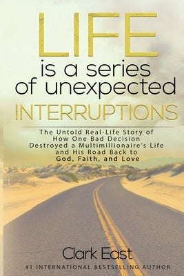 Life is a Series of Unexpected Interruptions: The Untold Real-Life Story of How One Bad Decision Destroyed a Multimillionaires Life and His Road Back by East, Clark