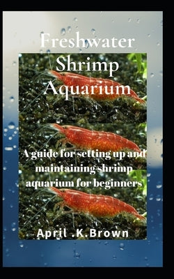 Freshwater Shrimp Aquarium: A guide for setting up and maintaining shrimp aquarium for beginners by Brown, April K.