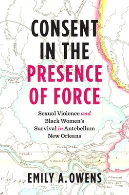 Consent in the Presence of Force: Sexual Violence and Black Women's Survival in Antebellum New Orleans by Owens, Emily A.