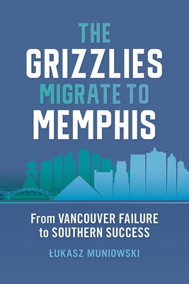 The Grizzlies Migrate to Memphis: From Vancouver Failure to Southern Success by Muniowski, Lukasz