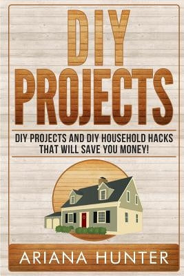 DIY Projects: DIY Projects and DIY Household Hacks That Will Save You Money by Hunter, Ariana