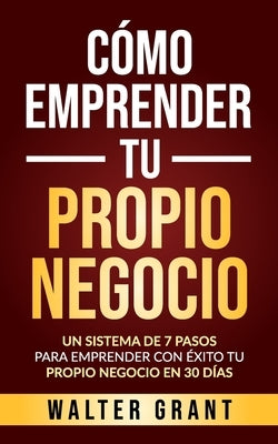 Cómo Emprender Tu Propio Negocio: Un Sistema De 7 Pasos Para Emprender Con Éxito Tu Propio Negocio En 30 Días by Grant, Walter