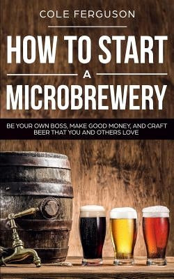 How to Start a Microbrewery: Be Your Own Boss, Make Good Money, and Craft Beer That You and Others Love Paperback Independently Published
