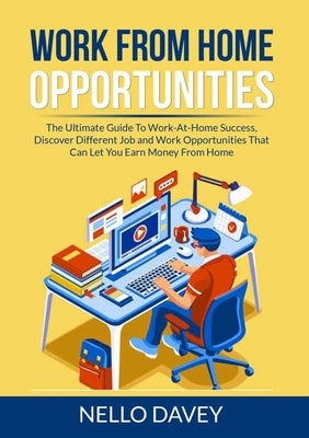 Work From Home Opportunities: The Ultimate Guide To Work-At-Home Success, Discover Different Job and Work Opportunities That Can Let You Earn Money by Davey, Nello