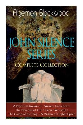 The JOHN SILENCE SERIES - Complete Collection: A Psychical Invasion + Ancient Sorceries + The Nemesis of Fire + Secret Worship + The Camp of the Dog + by Blackwood, Algernon