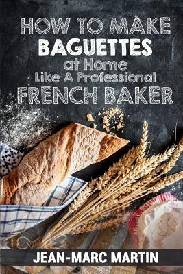 How To Make Baguettes At Home Like A Professional French Baker: Authentic Receipe Of Artisan Bread Baking Paperback Createspace Independent Publishing Platform