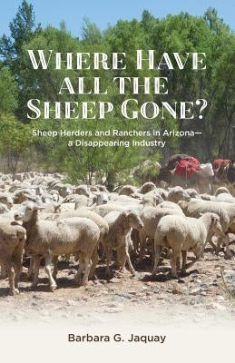 Where Have All the Sheep Gone?: Sheepherders and Ranchers in Arizona -- A Disappearing Industry by Jaquay, Barbara G.