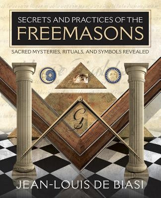 Secrets and Practices of the Freemasons: Sacred Mysteries, Rituals and Symbols Revealed by De Biasi, Jean-Louis