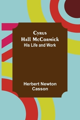 Cyrus Hall McCormick; His Life and Work by Newton Casson, Herbert