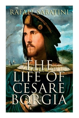 The Life of Cesare Borgia: Biography of the Prince by Sabatini, Rafael