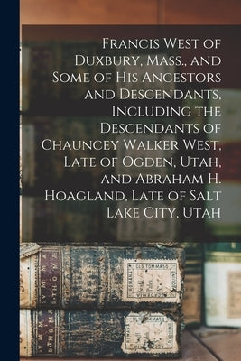 Francis West of Duxbury, Mass., and Some of His Ancestors and Descendants, Including the Descendants of Chauncey Walker West, Late of Ogden, Utah, and by Anonymous