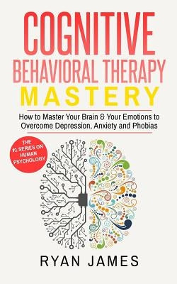 Cognitive Behavioral Therapy: Mastery- How to Master Your Brain & Your Emotions to Overcome Depression, Anxiety and Phobias by James, Ryan