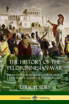 The History of the Peloponnesian War: The Battles and Sieges of Ancient Greece and Sparta - Complete in Eight Books by Thucydides