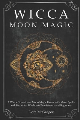 Wicca Moon Magic: A Wicca Grimoire on Moon Magic Power with Moon Spells and Rituals for Witchcraft Practitioners and Beginners by McGregor, Dora