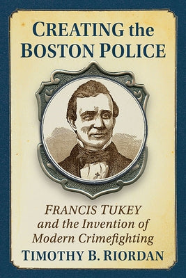 Creating the Boston Police: Francis Tukey and the Invention of Modern Crime Fighting by Riordan, Timothy B.