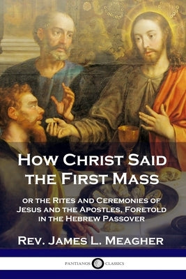 How Christ Said the First Mass: or the Rites and Ceremonies of Jesus and the Apostles, Foretold in the Hebrew Passover Paperback Pantianos Classics