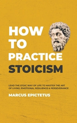 How to Practice Stoicism: Lead the Stoic way of Life to Master the Art of Living, Emotional Resilience & Perseverance - Make your everyday Moder by Epictetus, Marcus