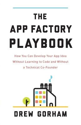 The App Factory Playbook: How You Can Develop Your App Idea Without Learning to Code and Without a Technical Co-Founder by Gorham, Drew